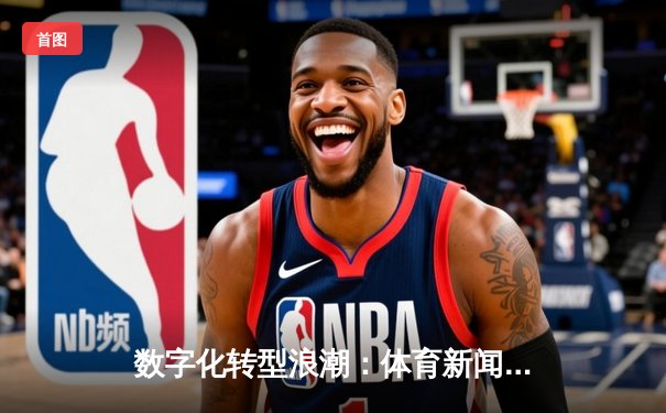 数字化转型浪潮：体育新闻如何重塑现代球迷体验与行业生态