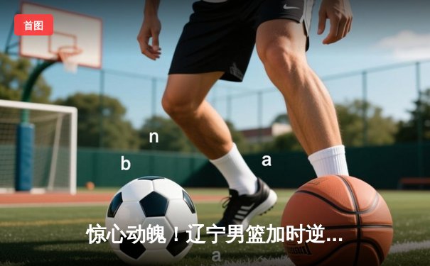 惊心动魄！辽宁男篮加时逆转广东，赵继伟33分主宰辽粤大战