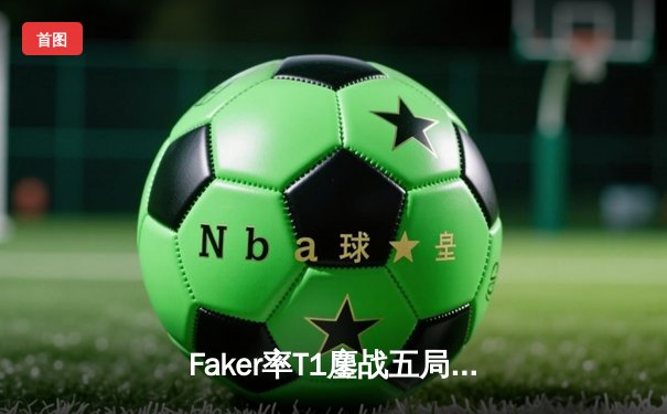 Faker率T1鏖战五局险胜GEN，挺进LCK季后赛决赛
