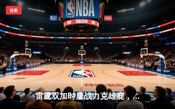 雷霆双加时鏖战力克雄鹿，亚历山大42分准三双导演逆转好戏