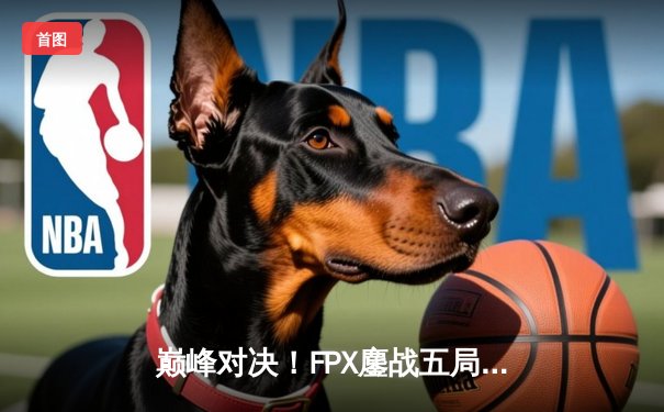 巅峰对决！FPX鏖战五局险胜RNG，勇夺LPL春季赛总冠军