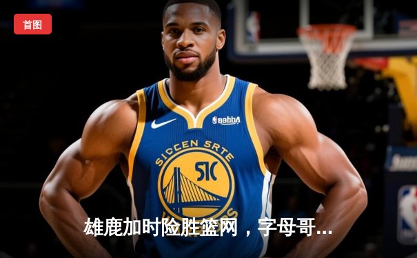 雄鹿加时险胜篮网，字母哥44分主宰关键战役
