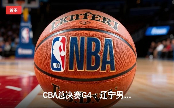 CBA总决赛G4：辽宁男篮加时苦战逆转新疆 3-1夺赛点
