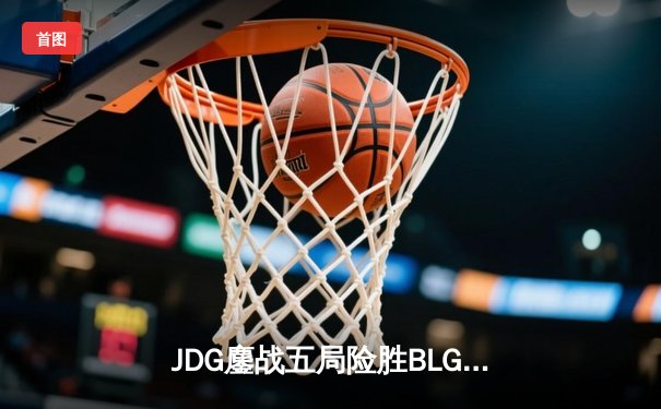 JDG鏖战五局险胜BLG，LPL春季总决赛上演史诗级对决