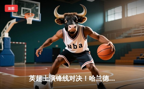 英超上演锋线对决！哈兰德戴帽助曼城4-1逆转 萨拉赫双响难救主