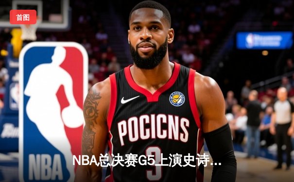 NBA总决赛G5上演史诗逆转！勇士末节轰21-0攻击波击溃凯尔特人