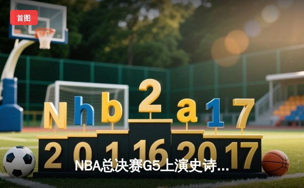NBA总决赛G5上演史诗逆转，凯尔特人绝地反击拖入抢七